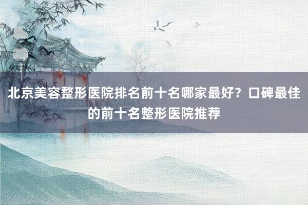 北京美容整形医院排名前十名哪家最好？口碑最佳的前十名整形医院推荐