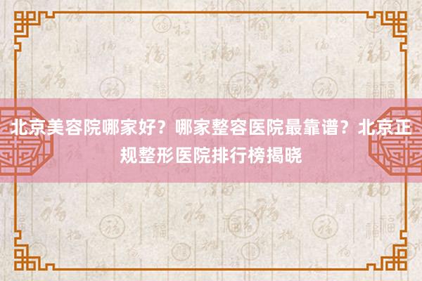 北京美容院哪家好？哪家整容医院最靠谱？北京正规整形医院排行榜揭晓