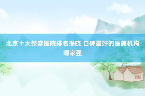 北京十大整容医院排名揭晓 口碑最好的医美机构哪家强