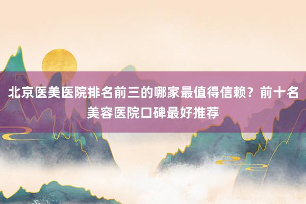 北京医美医院排名前三的哪家最值得信赖？前十名美容医院口碑最好推荐