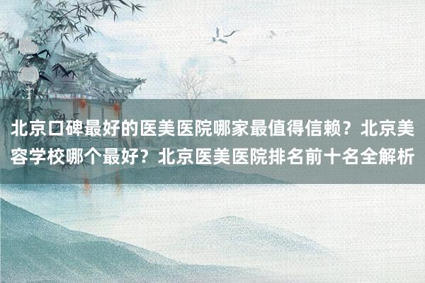 北京口碑最好的医美医院哪家最值得信赖？北京美容学校哪个最好？北京医美医院排名前十名全解析