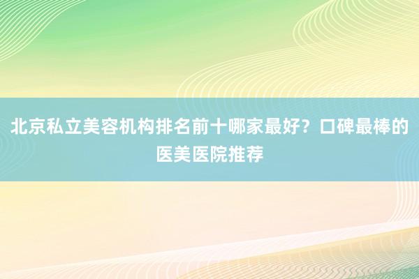 北京私立美容机构排名前十哪家最好？口碑最棒的医美医院推荐