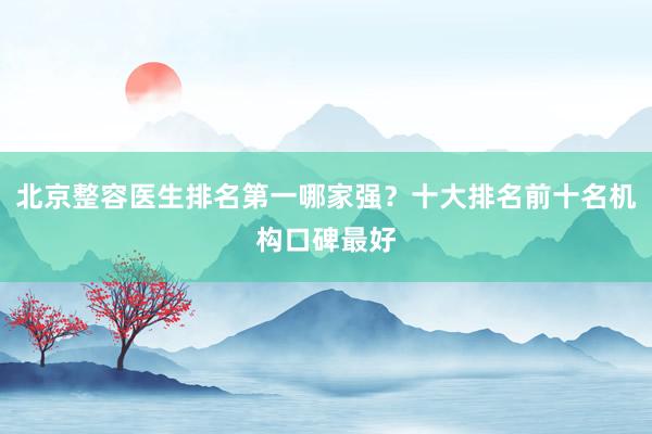 北京整容医生排名第一哪家强？十大排名前十名机构口碑最好