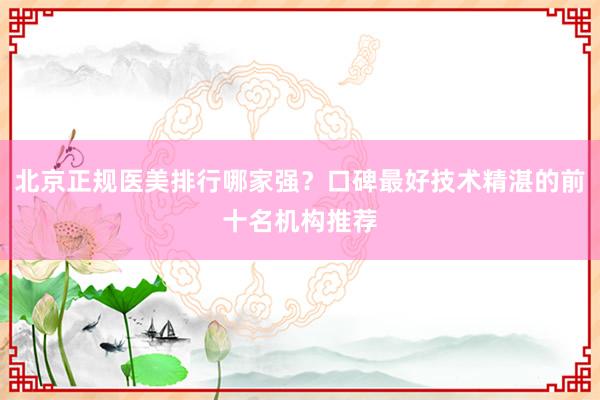 北京正规医美排行哪家强？口碑最好技术精湛的前十名机构推荐