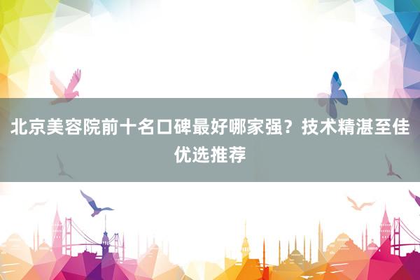 北京美容院前十名口碑最好哪家强？技术精湛至佳优选推荐