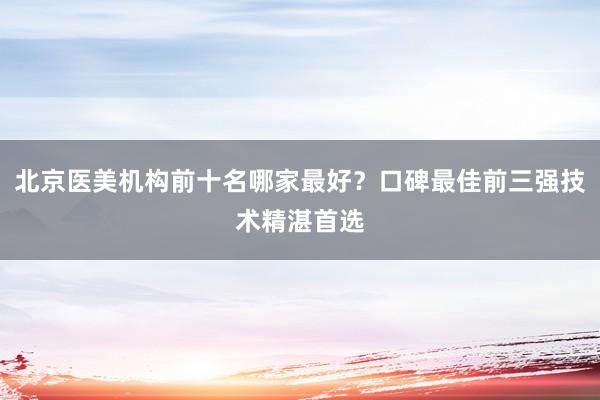 北京医美机构前十名哪家最好？口碑最佳前三强技术精湛首选