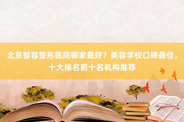 北京整容整形医院哪家最好？美容学校口碑最佳，十大排名前十名机构推荐