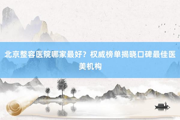 北京整容医院哪家最好？权威榜单揭晓口碑最佳医美机构