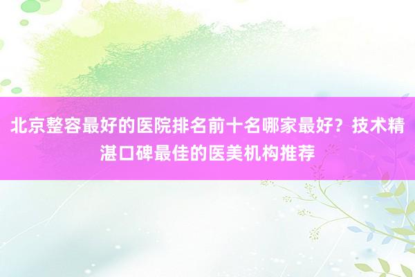 北京整容最好的医院排名前十名哪家最好？技术精湛口碑最佳的医美机构推荐