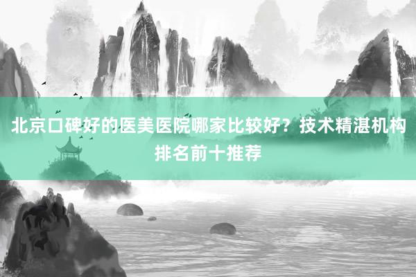 北京口碑好的医美医院哪家比较好？技术精湛机构排名前十推荐