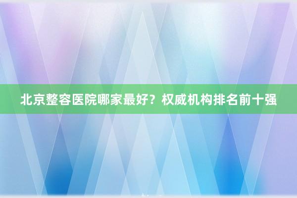 北京整容医院哪家最好？权威机构排名前十强