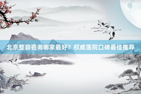 北京整容咨询哪家最好？权威医院口碑最佳推荐