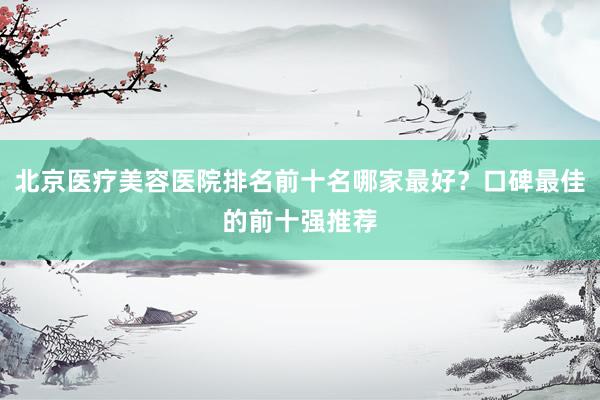 北京医疗美容医院排名前十名哪家最好？口碑最佳的前十强推荐