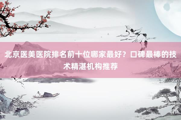 北京医美医院排名前十位哪家最好？口碑最棒的技术精湛机构推荐