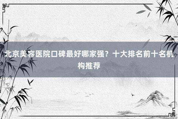 北京美容医院口碑最好哪家强？十大排名前十名机构推荐