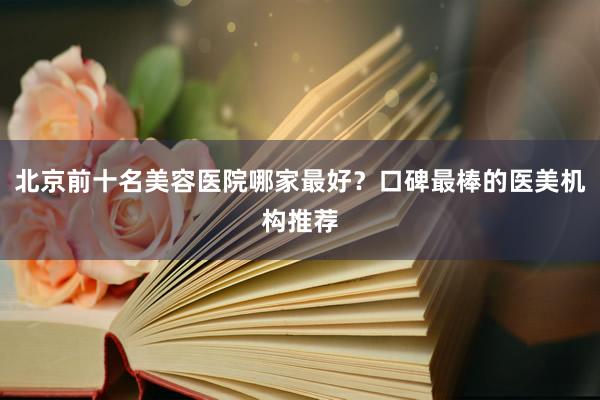 北京前十名美容医院哪家最好？口碑最棒的医美机构推荐