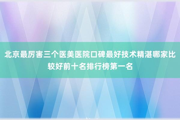 北京最厉害三个医美医院口碑最好技术精湛哪家比较好前十名排行榜第一名
