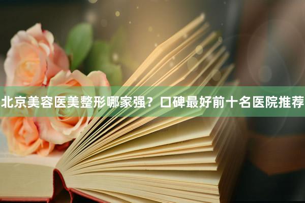 北京美容医美整形哪家强？口碑最好前十名医院推荐