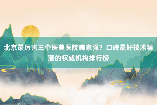 北京最厉害三个医美医院哪家强？口碑最好技术精湛的权威机构排行榜