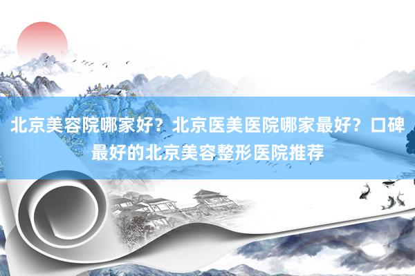 北京美容院哪家好？北京医美医院哪家最好？口碑最好的北京美容整形医院推荐