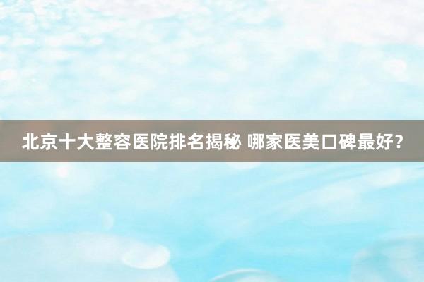 北京十大整容医院排名揭秘 哪家医美口碑最好？