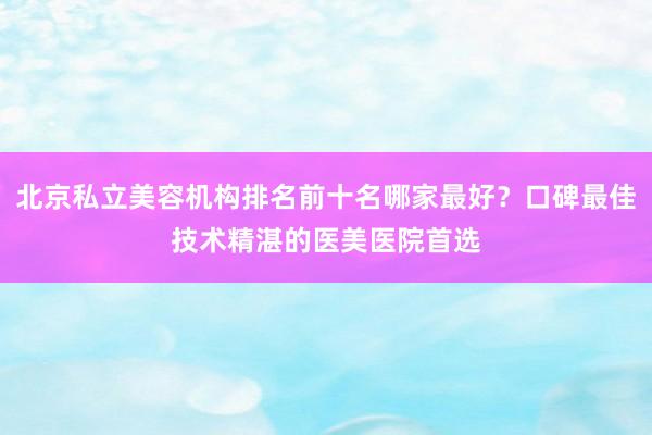 北京私立美容机构排名前十名哪家最好？口碑最佳技术精湛的医美医院首选