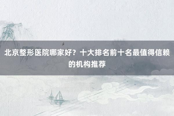 北京整形医院哪家好？十大排名前十名最值得信赖的机构推荐