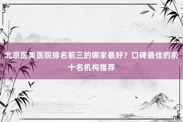 北京医美医院排名前三的哪家最好？口碑最佳的前十名机构推荐