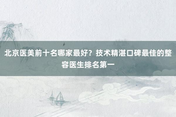 北京医美前十名哪家最好？技术精湛口碑最佳的整容医生排名第一