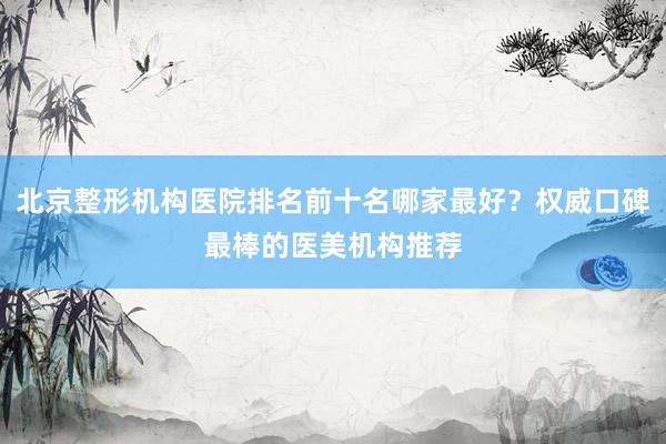北京整形机构医院排名前十名哪家最好？权威口碑最棒的医美机构推荐