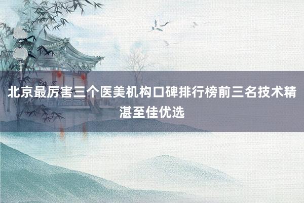 北京最厉害三个医美机构口碑排行榜前三名技术精湛至佳优选