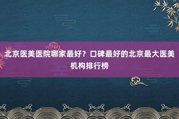 北京医美医院哪家最好？口碑最好的北京最大医美机构排行榜
