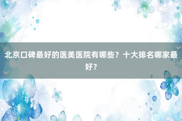 北京口碑最好的医美医院有哪些？十大排名哪家最好？