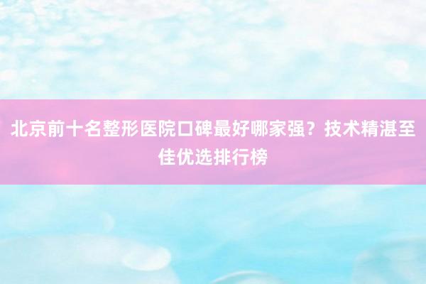 北京前十名整形医院口碑最好哪家强？技术精湛至佳优选排行榜