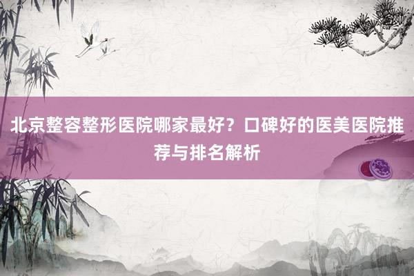 北京整容整形医院哪家最好？口碑好的医美医院推荐与排名解析
