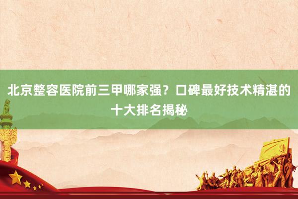 北京整容医院前三甲哪家强？口碑最好技术精湛的十大排名揭秘