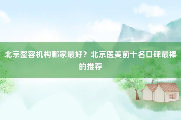 北京整容机构哪家最好？北京医美前十名口碑最棒的推荐