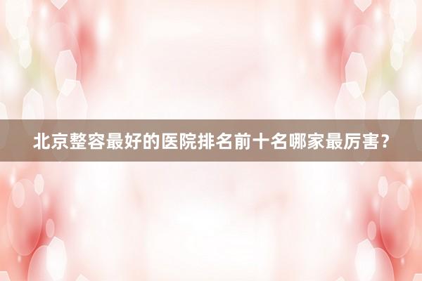 北京整容最好的医院排名前十名哪家最厉害？