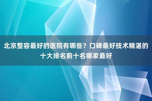 北京整容最好的医院有哪些？口碑最好技术精湛的十大排名前十名哪家最好