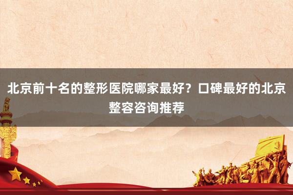 北京前十名的整形医院哪家最好？口碑最好的北京整容咨询推荐