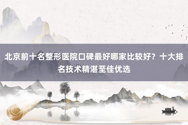 北京前十名整形医院口碑最好哪家比较好？十大排名技术精湛至佳优选