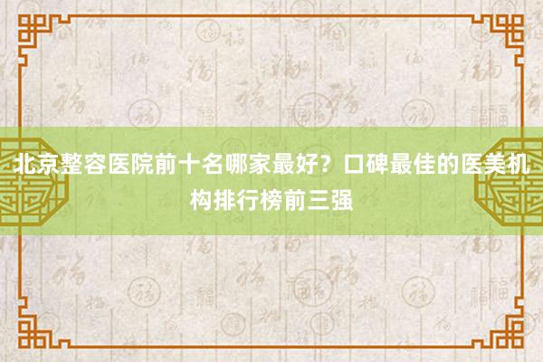 北京整容医院前十名哪家最好？口碑最佳的医美机构排行榜前三强