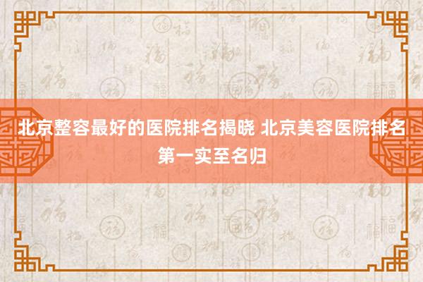 北京整容最好的医院排名揭晓 北京美容医院排名第一实至名归