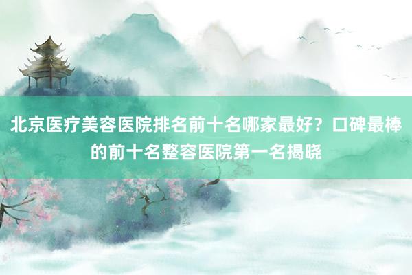 北京医疗美容医院排名前十名哪家最好？口碑最棒的前十名整容医院第一名揭晓