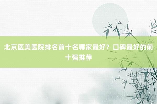 北京医美医院排名前十名哪家最好？口碑最好的前十强推荐