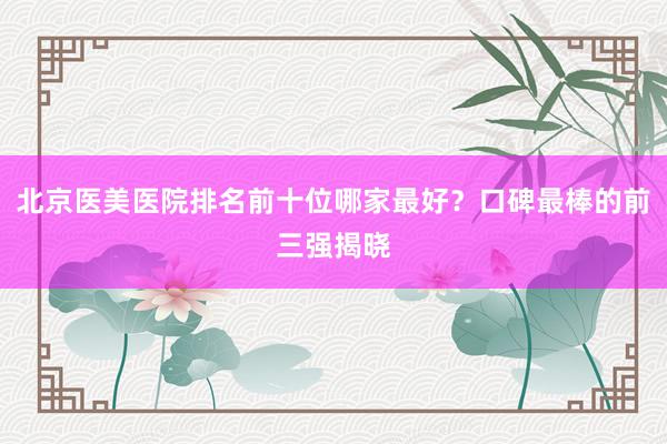 北京医美医院排名前十位哪家最好？口碑最棒的前三强揭晓