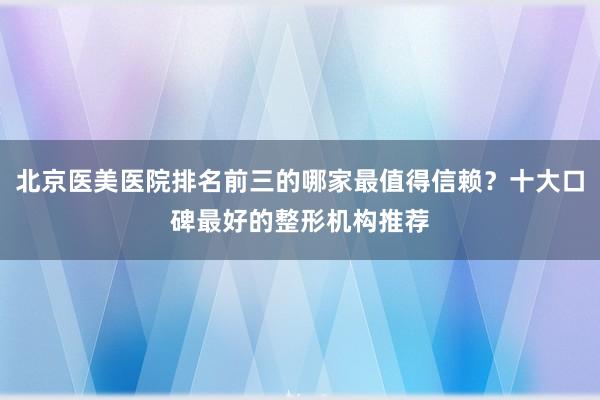 北京医美医院排名前三的哪家最值得信赖？十大口碑最好的整形机构推荐