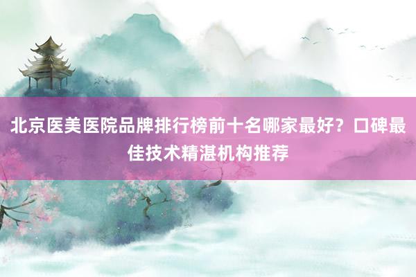 北京医美医院品牌排行榜前十名哪家最好？口碑最佳技术精湛机构推荐