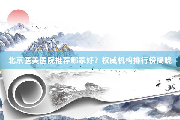 北京医美医院推荐哪家好？权威机构排行榜揭晓