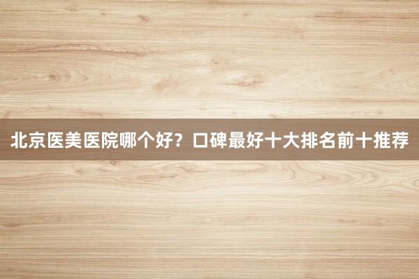 北京医美医院哪个好？口碑最好十大排名前十推荐